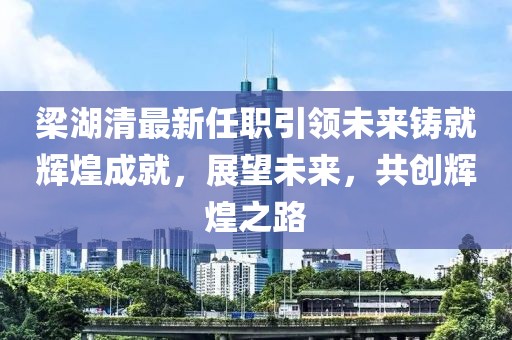 梁湖清最新任職引領(lǐng)未來鑄就輝煌成就，展望未來，共創(chuàng)輝煌之路