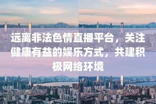 遠(yuǎn)離非法色情直播平臺(tái)，關(guān)注健康有益的娛樂(lè)方式，共建積極網(wǎng)絡(luò)環(huán)境