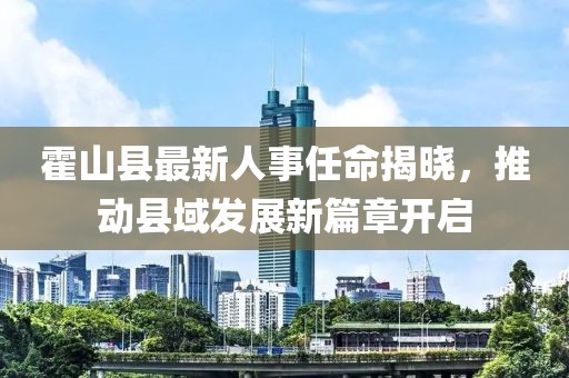 霍山縣最新人事任命揭曉，推動(dòng)縣域發(fā)展新篇章開啟