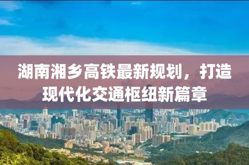 湖南湘鄉(xiāng)高鐵最新規(guī)劃，打造現(xiàn)代化交通樞紐新篇章