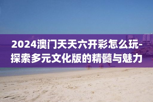 2024澳門天天六開彩怎么玩-探索多元文化版的精髓與魅力