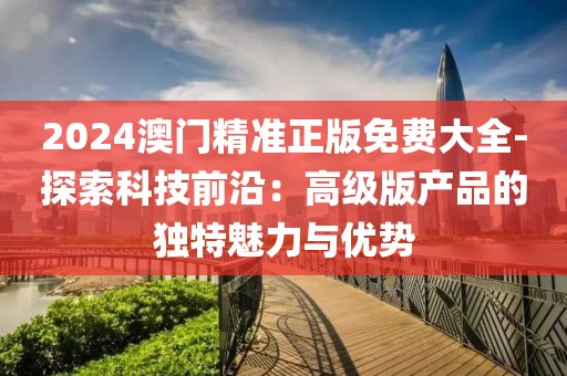 2024澳門精準(zhǔn)正版免費(fèi)大全-探索科技前沿：高級(jí)版產(chǎn)品的獨(dú)特魅力與優(yōu)勢(shì)