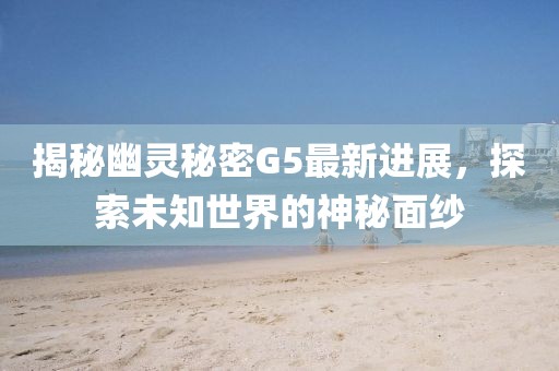 揭秘幽靈秘密G5最新進展，探索未知世界的神秘面紗