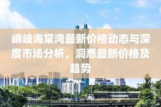 峭岐海棠灣最新價(jià)格動(dòng)態(tài)與深度市場(chǎng)分析，洞悉最新價(jià)格及趨勢(shì)