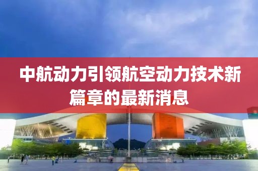 中航動力引領(lǐng)航空動力技術(shù)新篇章的最新消息