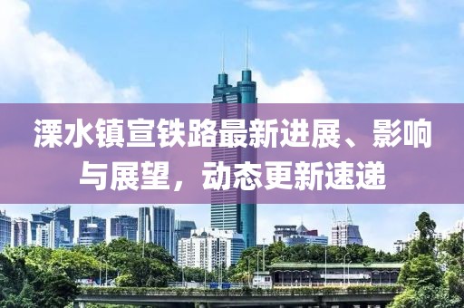 溧水鎮(zhèn)宣鐵路最新進(jìn)展、影響與展望，動態(tài)更新速遞