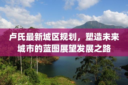 盧氏最新城區(qū)規(guī)劃，塑造未來城市的藍圖展望發(fā)展之路