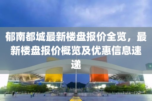 郁南都城最新樓盤報(bào)價(jià)全覽，最新樓盤報(bào)價(jià)概覽及優(yōu)惠信息速遞
