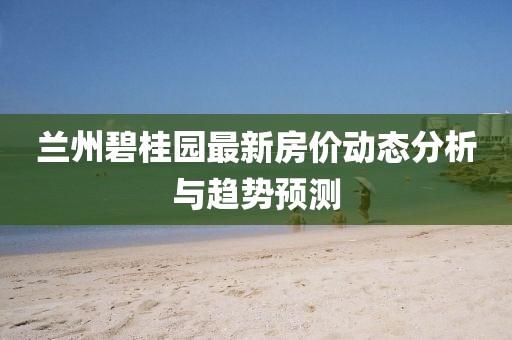 蘭州碧桂園最新房?jī)r(jià)動(dòng)態(tài)分析與趨勢(shì)預(yù)測(cè)
