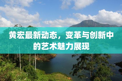 黃宏最新動態(tài)，變革與創(chuàng)新中的藝術(shù)魅力展現(xiàn)