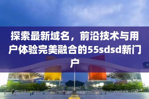 探索最新域名，前沿技術與用戶體驗完美融合的55sdsd新門戶