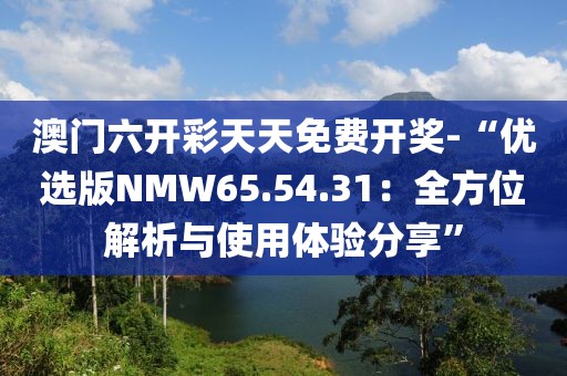 澳門六開彩天天免費開獎-“優(yōu)選版NMW65.54.31：全方位解析與使用體驗分享”