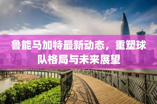魯能馬加特最新動態(tài)，重塑球隊格局與未來展望