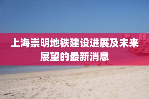 上海崇明地鐵建設(shè)進(jìn)展及未來展望的最新消息