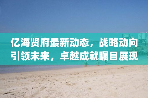億海賢府最新動態(tài)，戰(zhàn)略動向引領(lǐng)未來，卓越成就矚目展現(xiàn)