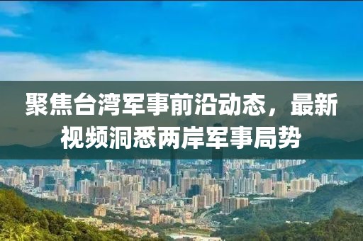 聚焦臺灣軍事前沿動態(tài)，最新視頻洞悉兩岸軍事局勢