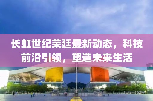 長虹世紀(jì)榮廷最新動態(tài)，科技前沿引領(lǐng)，塑造未來生活