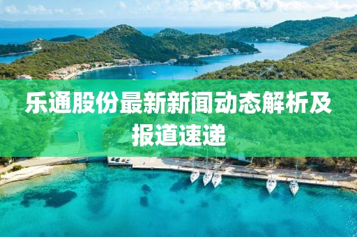 樂通股份最新新聞動態(tài)解析及報道速遞