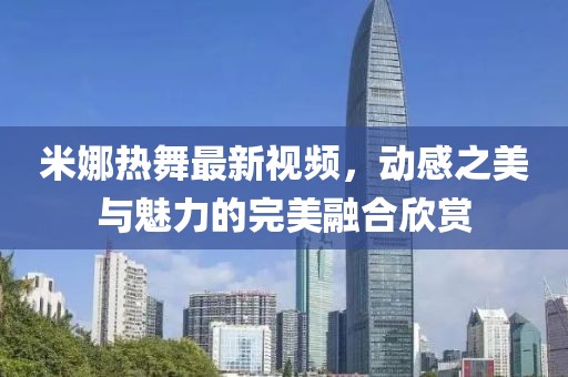 米娜熱舞最新視頻，動(dòng)感之美與魅力的完美融合欣賞