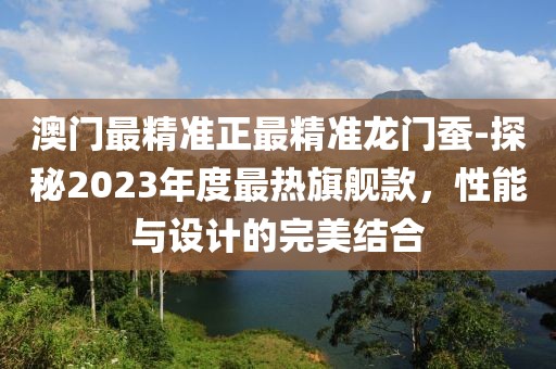 澳門最精準(zhǔn)正最精準(zhǔn)龍門蠶-探秘2023年度最熱旗艦款，性能與設(shè)計的完美結(jié)合