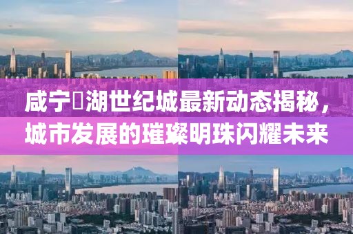 咸寧璟湖世紀城最新動態(tài)揭秘，城市發(fā)展的璀璨明珠閃耀未來