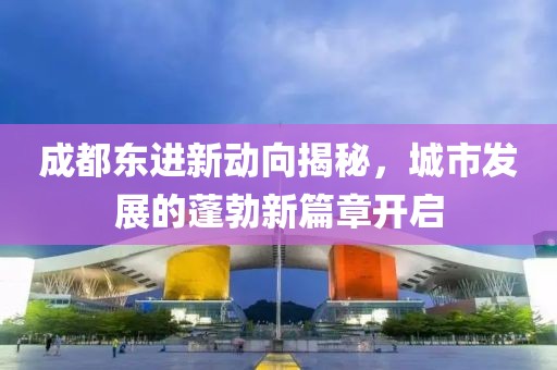 成都東進新動向揭秘，城市發(fā)展的蓬勃新篇章開啟
