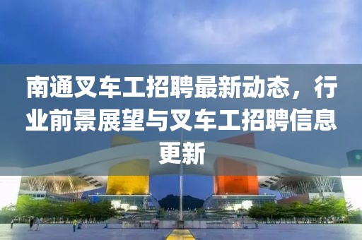 南通叉車工招聘最新動(dòng)態(tài)，行業(yè)前景展望與叉車工招聘信息更新