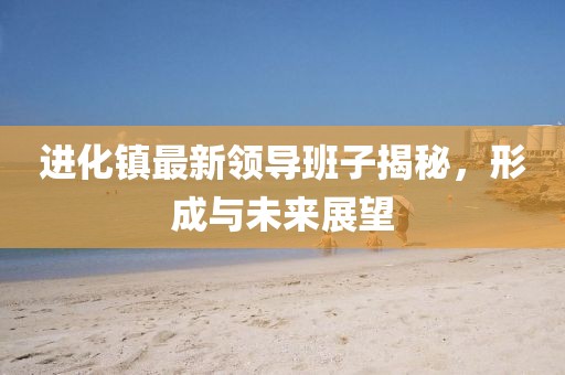 進(jìn)化鎮(zhèn)最新領(lǐng)導(dǎo)班子揭秘，形成與未來(lái)展望