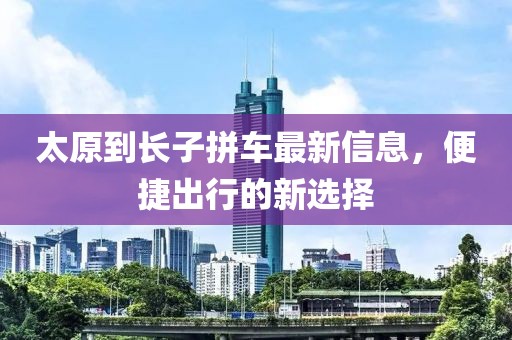 太原到長子拼車最新信息，便捷出行的新選擇