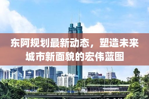 東阿規(guī)劃最新動態(tài)，塑造未來城市新面貌的宏偉藍圖