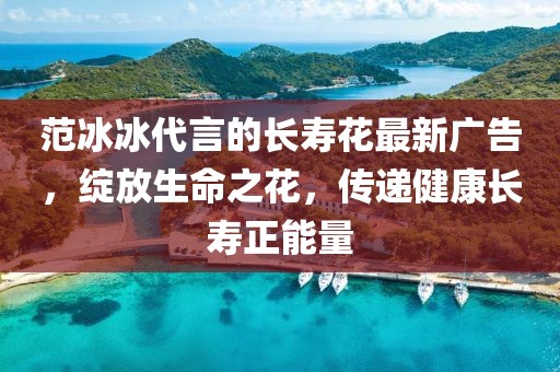 范冰冰代言的長壽花最新廣告，綻放生命之花，傳遞健康長壽正能量