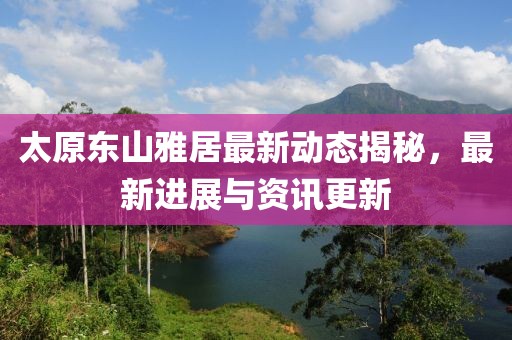 太原東山雅居最新動態(tài)揭秘，最新進展與資訊更新