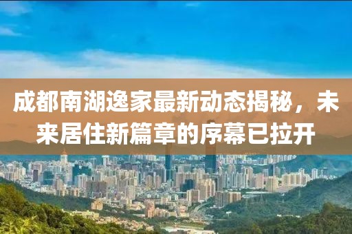 成都南湖逸家最新動(dòng)態(tài)揭秘，未來(lái)居住新篇章的序幕已拉開(kāi)