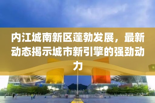 內(nèi)江城南新區(qū)蓬勃發(fā)展，最新動(dòng)態(tài)揭示城市新引擎的強(qiáng)勁動(dòng)力