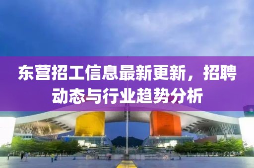 東營招工信息最新更新，招聘動態(tài)與行業(yè)趨勢分析