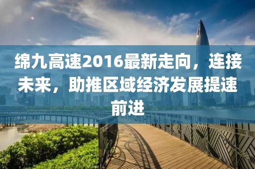 綿九高速2016最新走向，連接未來，助推區(qū)域經(jīng)濟(jì)發(fā)展提速前進(jìn)