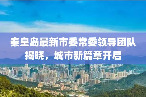 秦皇島最新市委常委領(lǐng)導(dǎo)團隊揭曉，城市新篇章開啟