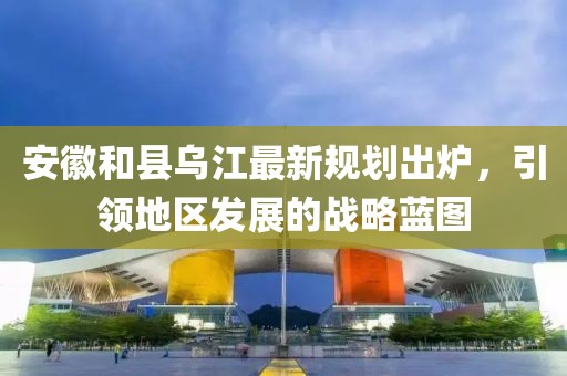 安徽和縣烏江最新規(guī)劃出爐，引領(lǐng)地區(qū)發(fā)展的戰(zhàn)略藍(lán)圖