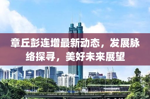 章丘彭連增最新動態(tài)，發(fā)展脈絡(luò)探尋，美好未來展望