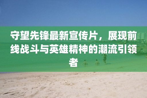 守望先鋒最新宣傳片，展現(xiàn)前線戰(zhàn)斗與英雄精神的潮流引領(lǐng)者