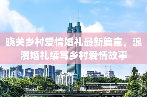 曉關(guān)鄉(xiāng)村愛(ài)情婚禮最新篇章，浪漫婚禮續(xù)寫鄉(xiāng)村愛(ài)情故事