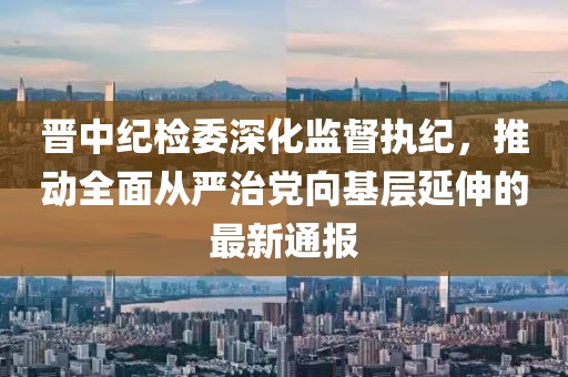 晉中紀(jì)檢委深化監(jiān)督執(zhí)紀(jì)，推動(dòng)全面從嚴(yán)治黨向基層延伸的最新通報(bào)