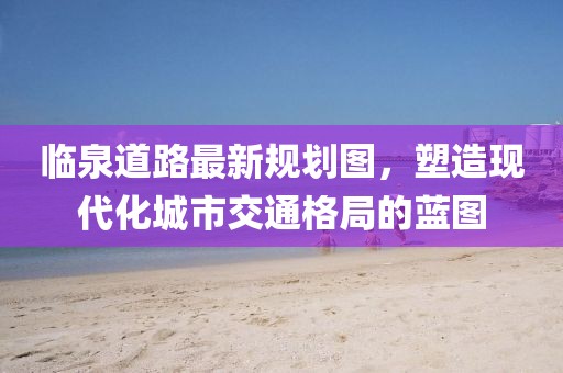 臨泉道路最新規(guī)劃圖，塑造現(xiàn)代化城市交通格局的藍圖