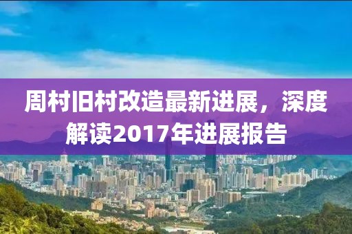 周村舊村改造最新進展，深度解讀2017年進展報告
