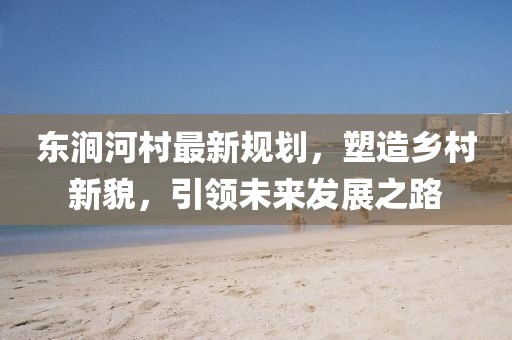 東澗河村最新規(guī)劃，塑造鄉(xiāng)村新貌，引領(lǐng)未來(lái)發(fā)展之路