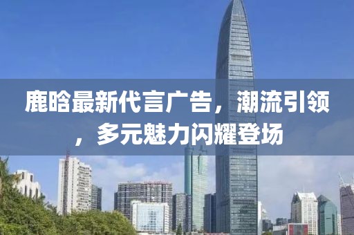 鹿晗最新代言廣告，潮流引領(lǐng)，多元魅力閃耀登場(chǎng)