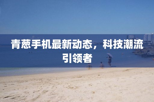 青蔥手機最新動態(tài)，科技潮流引領者