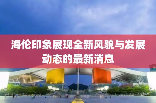 海倫印象展現(xiàn)全新風(fēng)貌與發(fā)展動(dòng)態(tài)的最新消息