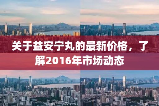 關(guān)于益安寧丸的最新價(jià)格，了解2016年市場(chǎng)動(dòng)態(tài)