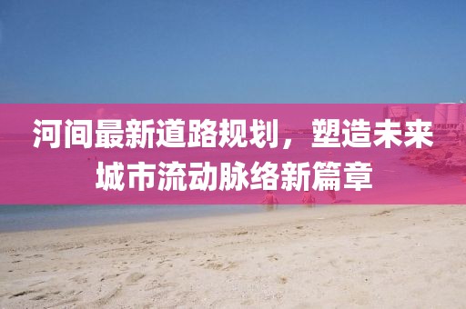 河間最新道路規(guī)劃，塑造未來城市流動脈絡(luò)新篇章